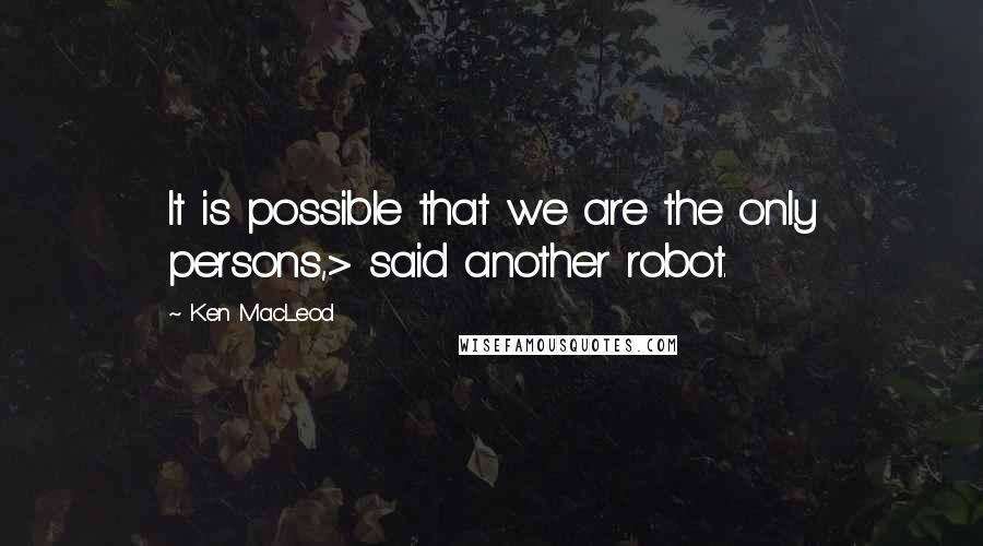 Ken MacLeod Quotes: It is possible that we are the only persons,> said another robot.