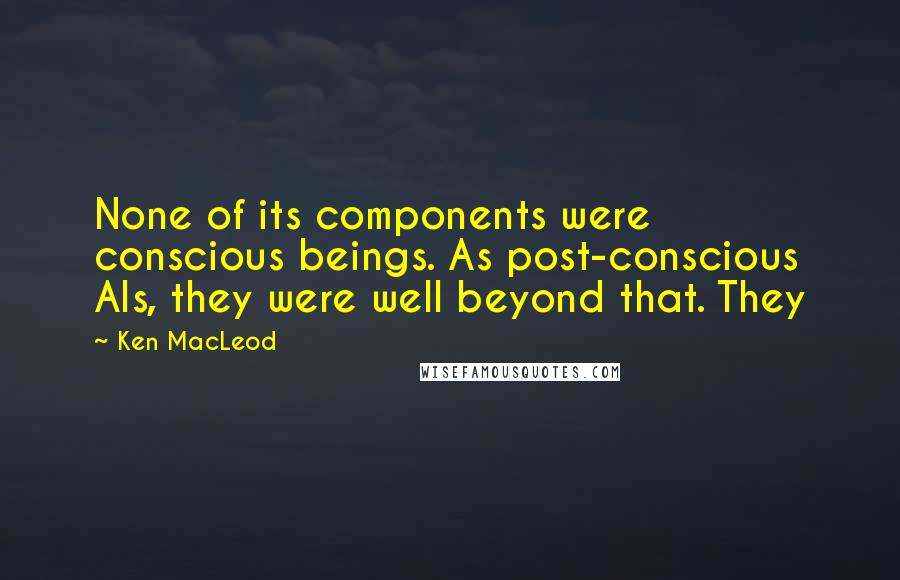 Ken MacLeod Quotes: None of its components were conscious beings. As post-conscious AIs, they were well beyond that. They