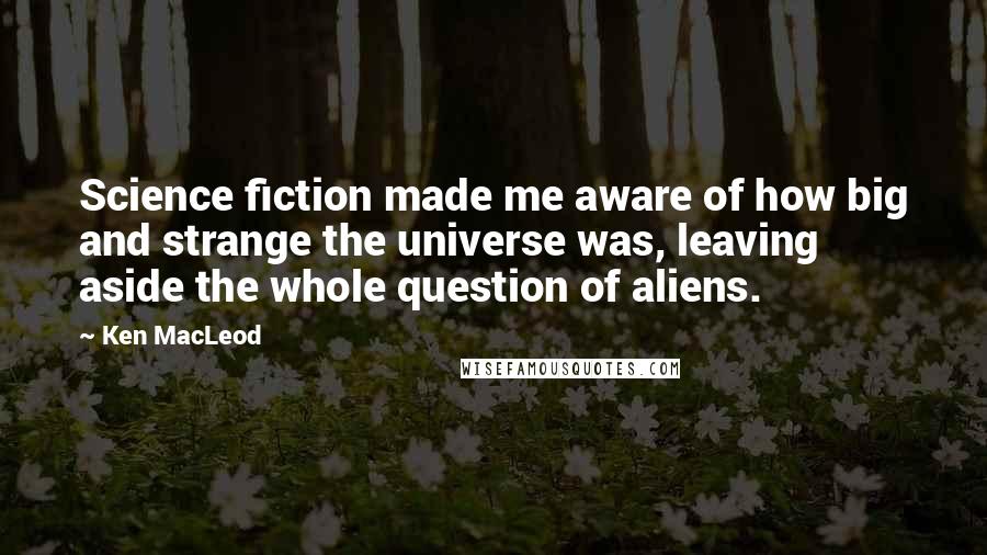 Ken MacLeod Quotes: Science fiction made me aware of how big and strange the universe was, leaving aside the whole question of aliens.