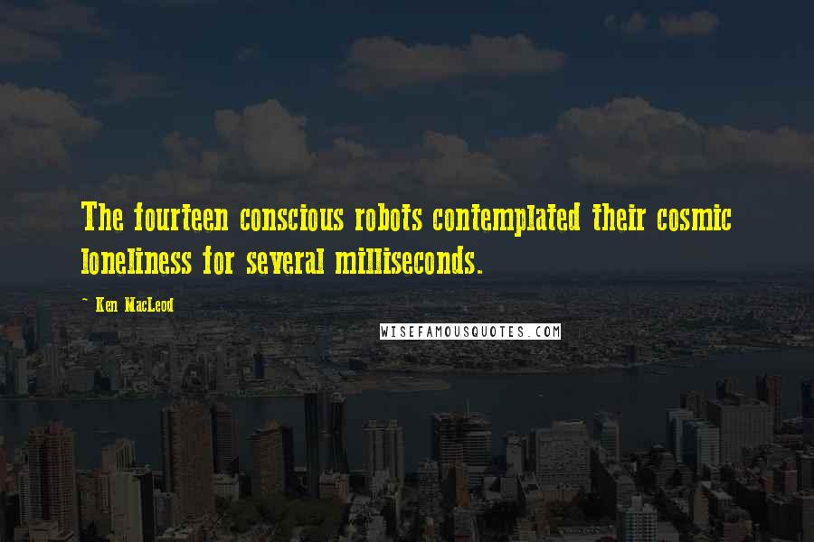 Ken MacLeod Quotes: The fourteen conscious robots contemplated their cosmic loneliness for several milliseconds.