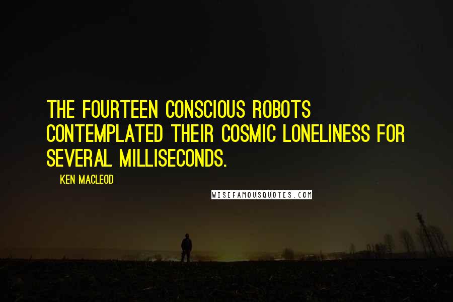 Ken MacLeod Quotes: The fourteen conscious robots contemplated their cosmic loneliness for several milliseconds.