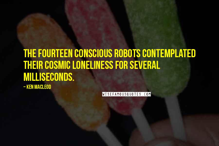 Ken MacLeod Quotes: The fourteen conscious robots contemplated their cosmic loneliness for several milliseconds.