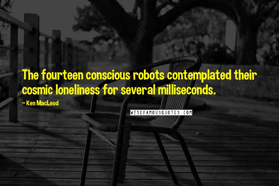 Ken MacLeod Quotes: The fourteen conscious robots contemplated their cosmic loneliness for several milliseconds.