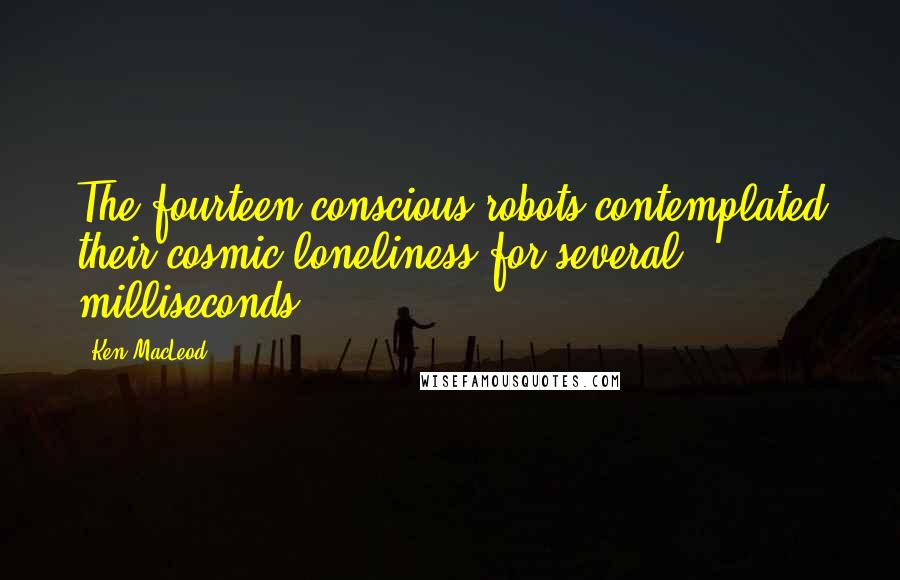 Ken MacLeod Quotes: The fourteen conscious robots contemplated their cosmic loneliness for several milliseconds.