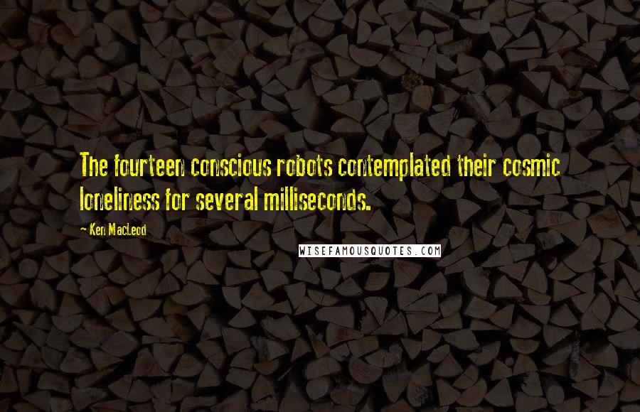 Ken MacLeod Quotes: The fourteen conscious robots contemplated their cosmic loneliness for several milliseconds.
