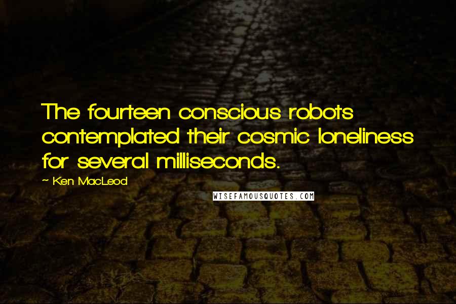 Ken MacLeod Quotes: The fourteen conscious robots contemplated their cosmic loneliness for several milliseconds.