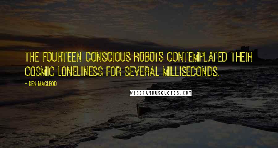 Ken MacLeod Quotes: The fourteen conscious robots contemplated their cosmic loneliness for several milliseconds.
