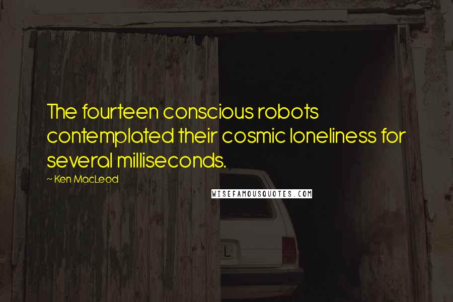 Ken MacLeod Quotes: The fourteen conscious robots contemplated their cosmic loneliness for several milliseconds.