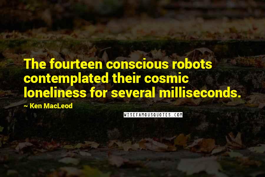 Ken MacLeod Quotes: The fourteen conscious robots contemplated their cosmic loneliness for several milliseconds.