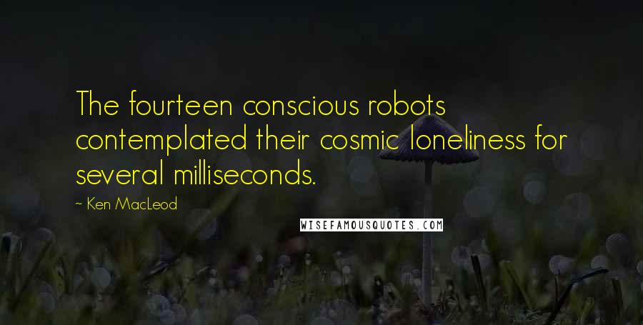 Ken MacLeod Quotes: The fourteen conscious robots contemplated their cosmic loneliness for several milliseconds.