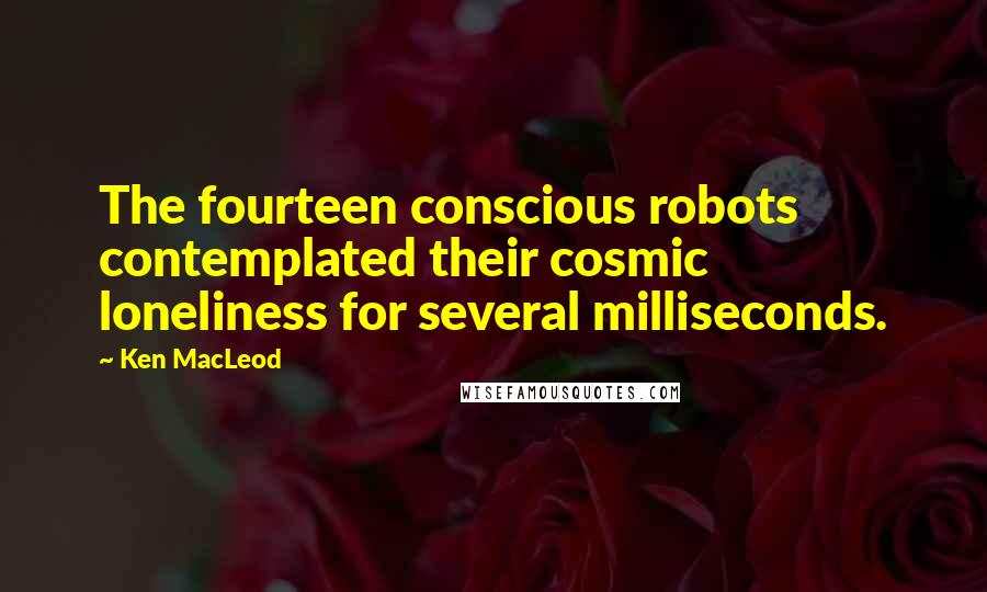 Ken MacLeod Quotes: The fourteen conscious robots contemplated their cosmic loneliness for several milliseconds.