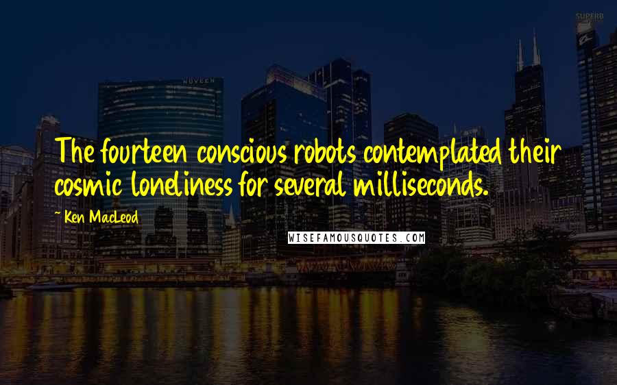 Ken MacLeod Quotes: The fourteen conscious robots contemplated their cosmic loneliness for several milliseconds.