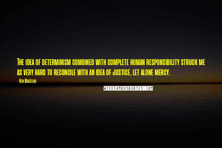 Ken MacLeod Quotes: The idea of determinism combined with complete human responsibility struck me as very hard to reconcile with an idea of justice, let alone mercy.