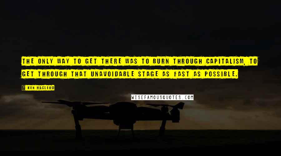 Ken MacLeod Quotes: The only way to get there was to burn through capitalism, to get through that unavoidable stage as fast as possible.