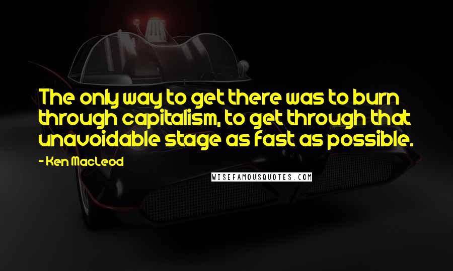 Ken MacLeod Quotes: The only way to get there was to burn through capitalism, to get through that unavoidable stage as fast as possible.