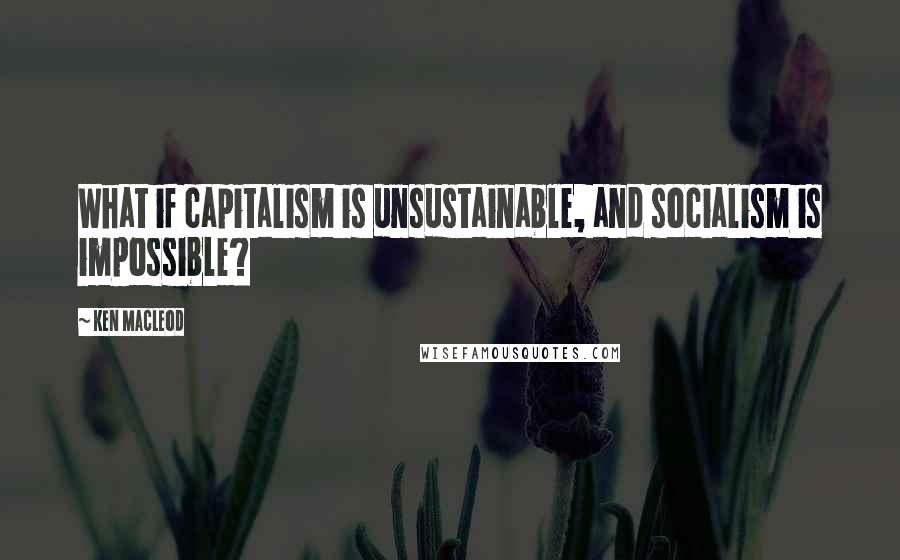 Ken MacLeod Quotes: What if capitalism is unsustainable, and socialism is impossible?