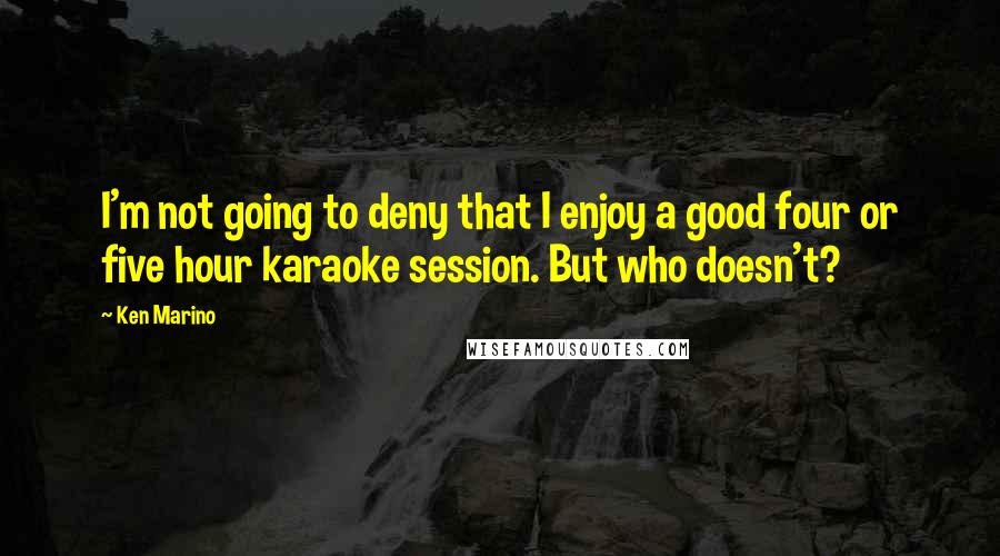 Ken Marino Quotes: I'm not going to deny that I enjoy a good four or five hour karaoke session. But who doesn't?