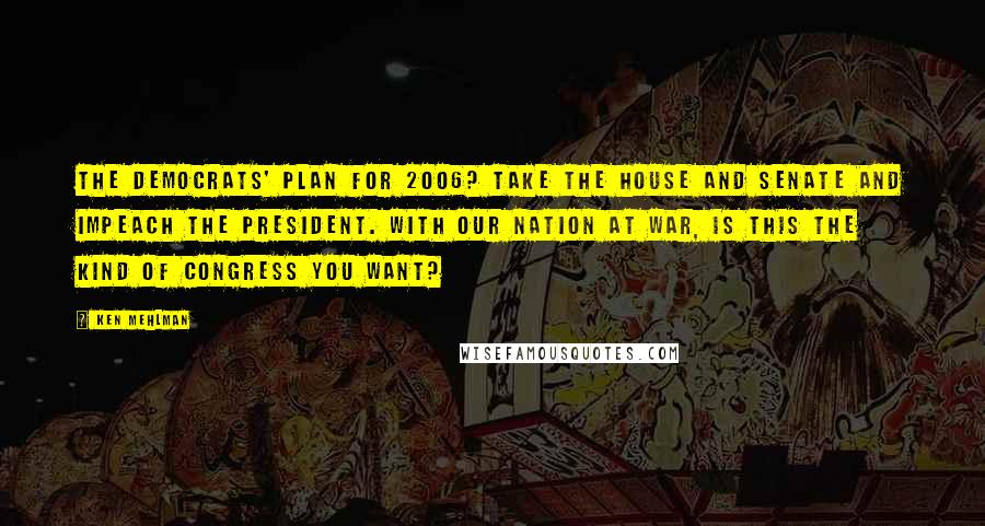 Ken Mehlman Quotes: The Democrats' plan for 2006? Take the House and Senate and impeach the president. With our nation at war, is this the kind of Congress you want?