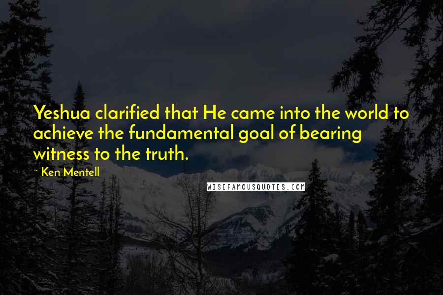 Ken Mentell Quotes: Yeshua clarified that He came into the world to achieve the fundamental goal of bearing witness to the truth.