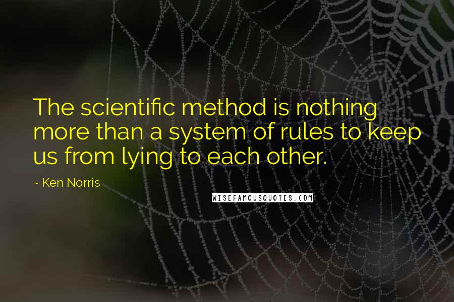 Ken Norris Quotes: The scientific method is nothing more than a system of rules to keep us from lying to each other.