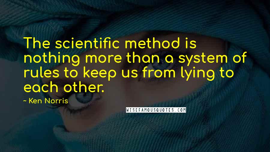 Ken Norris Quotes: The scientific method is nothing more than a system of rules to keep us from lying to each other.