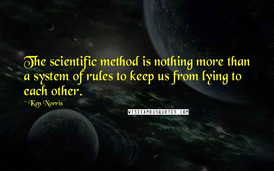 Ken Norris Quotes: The scientific method is nothing more than a system of rules to keep us from lying to each other.
