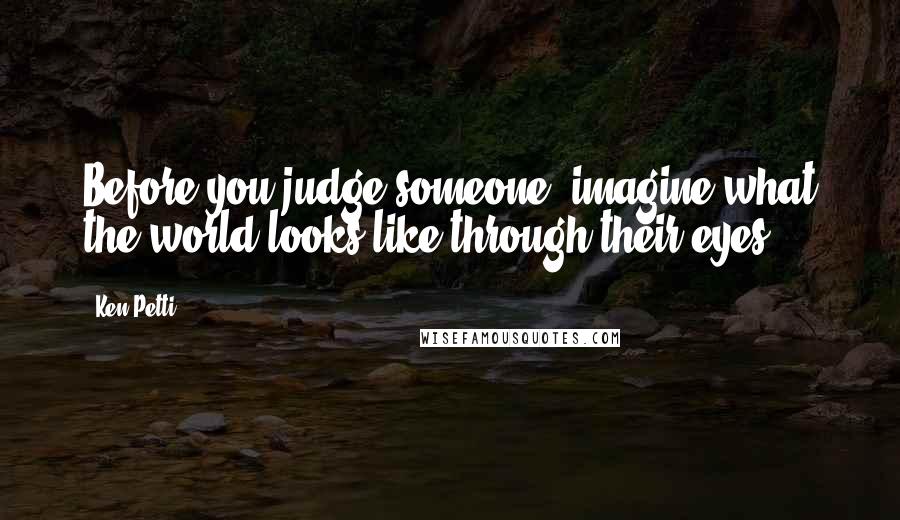 Ken Petti Quotes: Before you judge someone, imagine what the world looks like through their eyes.