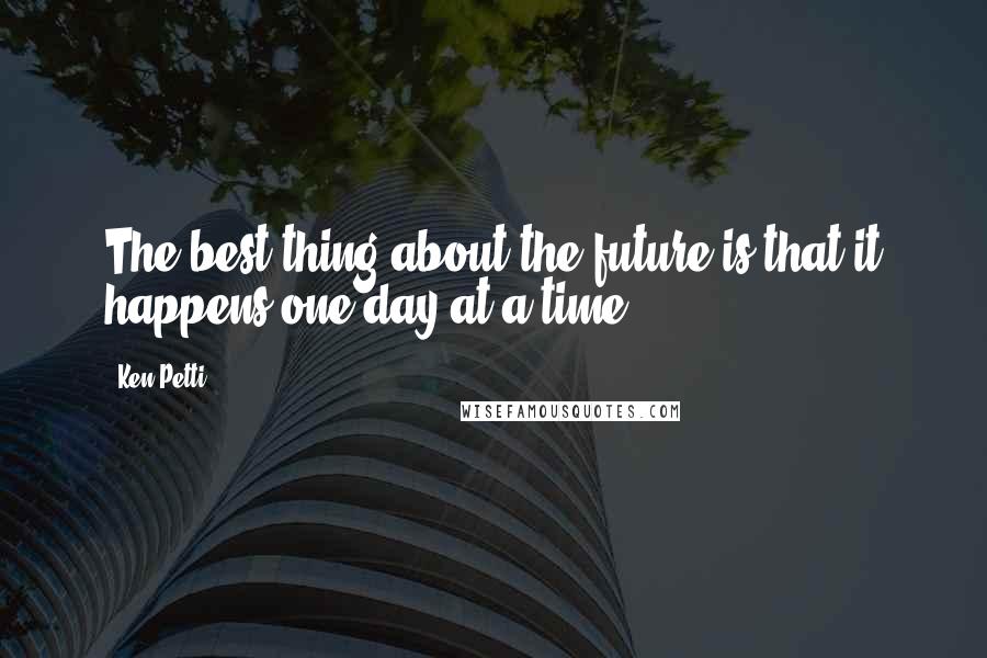 Ken Petti Quotes: The best thing about the future is that it happens one day at a time.