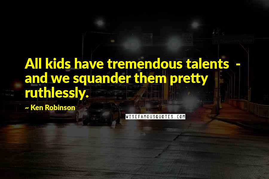 Ken Robinson Quotes: All kids have tremendous talents - and we squander them pretty ruthlessly.