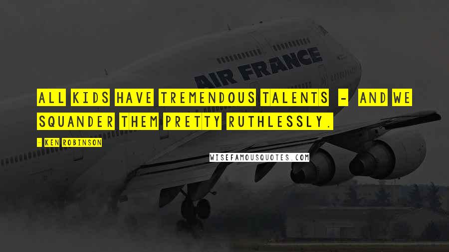 Ken Robinson Quotes: All kids have tremendous talents - and we squander them pretty ruthlessly.