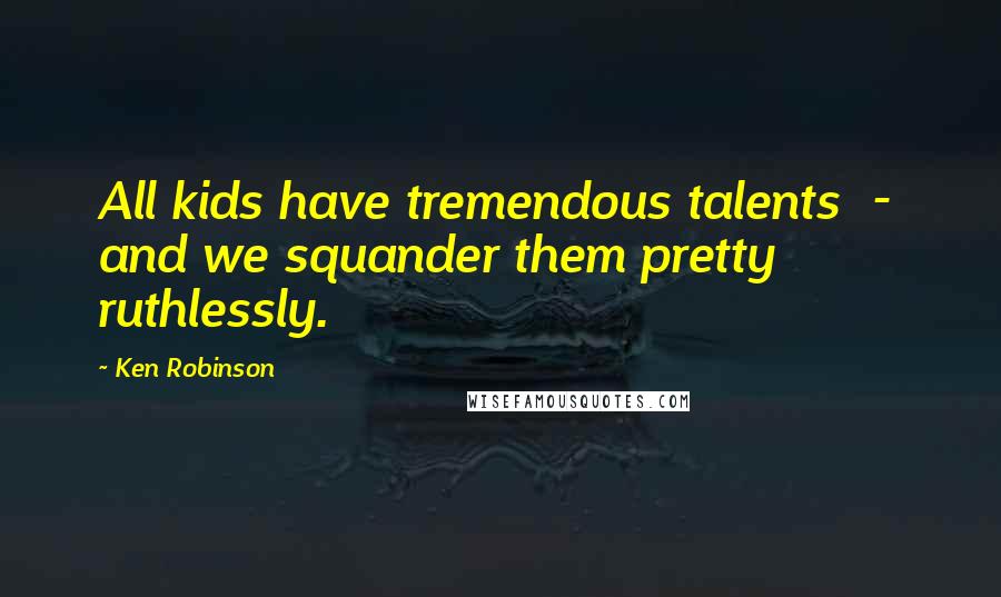 Ken Robinson Quotes: All kids have tremendous talents - and we squander them pretty ruthlessly.