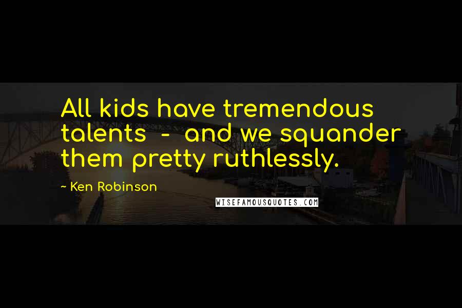 Ken Robinson Quotes: All kids have tremendous talents - and we squander them pretty ruthlessly.