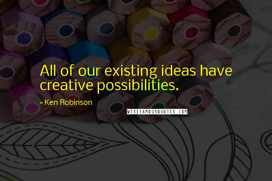 Ken Robinson Quotes: All of our existing ideas have creative possibilities.