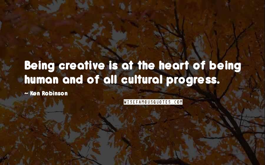 Ken Robinson Quotes: Being creative is at the heart of being human and of all cultural progress.
