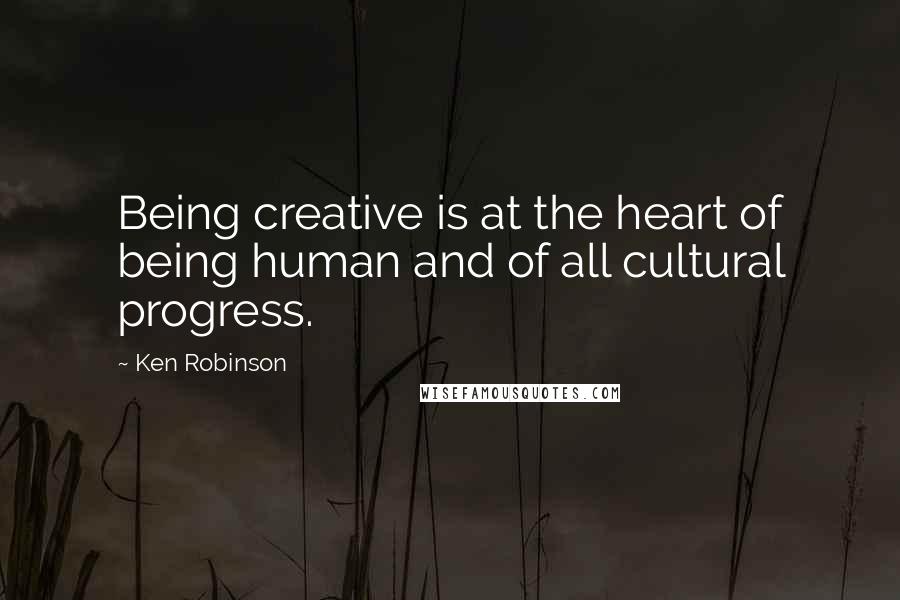 Ken Robinson Quotes: Being creative is at the heart of being human and of all cultural progress.