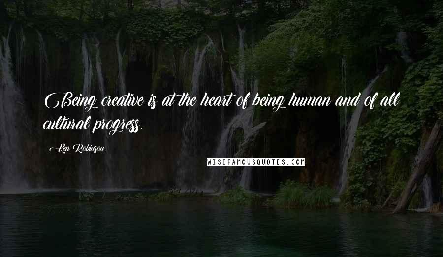 Ken Robinson Quotes: Being creative is at the heart of being human and of all cultural progress.