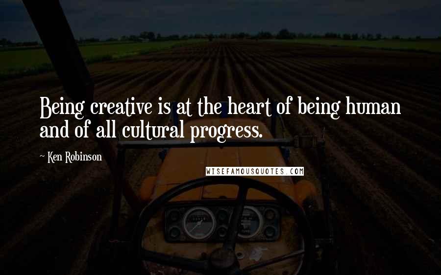 Ken Robinson Quotes: Being creative is at the heart of being human and of all cultural progress.