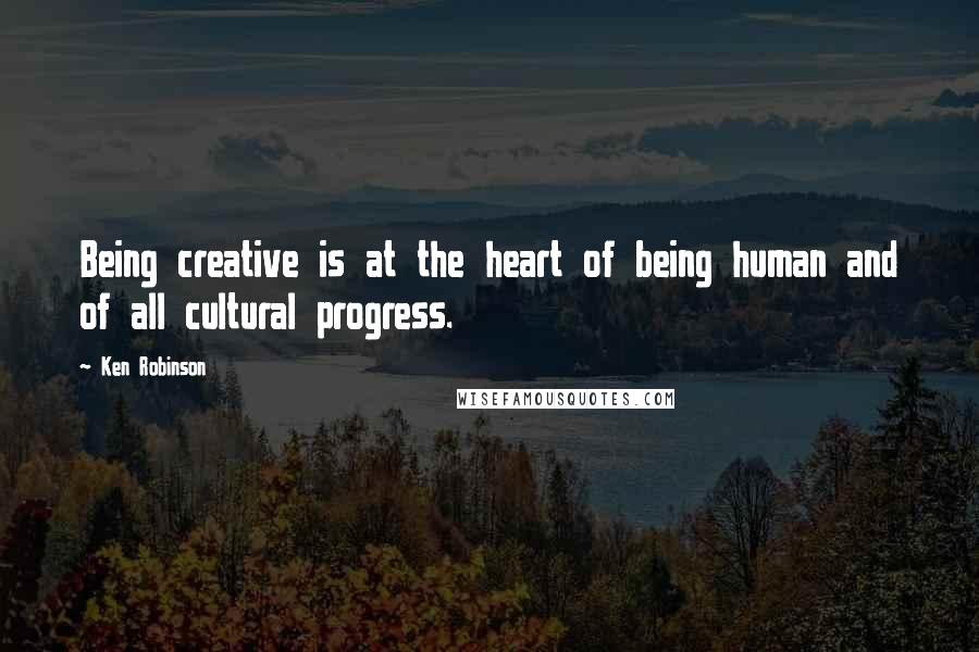 Ken Robinson Quotes: Being creative is at the heart of being human and of all cultural progress.