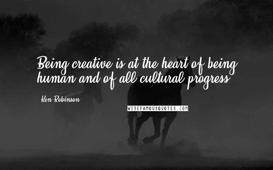 Ken Robinson Quotes: Being creative is at the heart of being human and of all cultural progress.