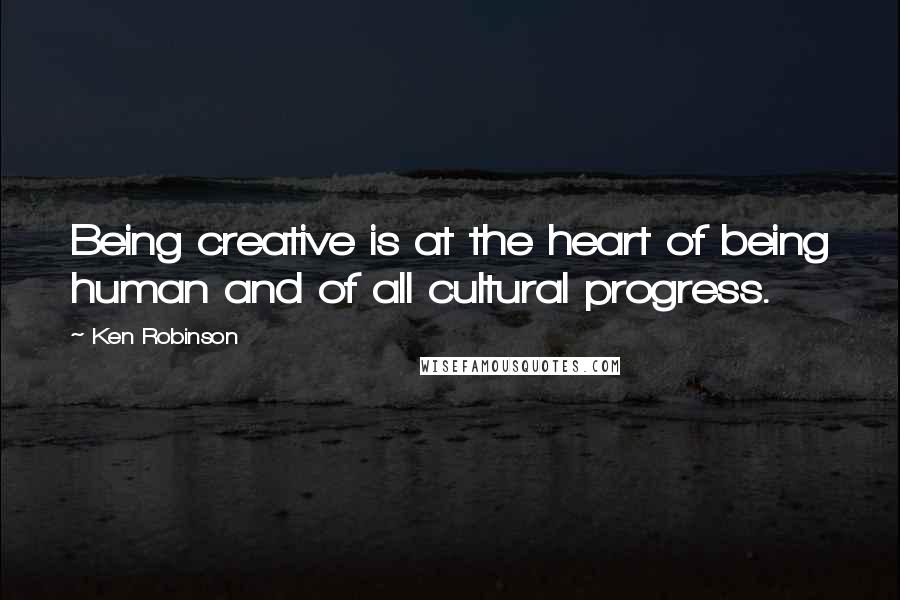 Ken Robinson Quotes: Being creative is at the heart of being human and of all cultural progress.
