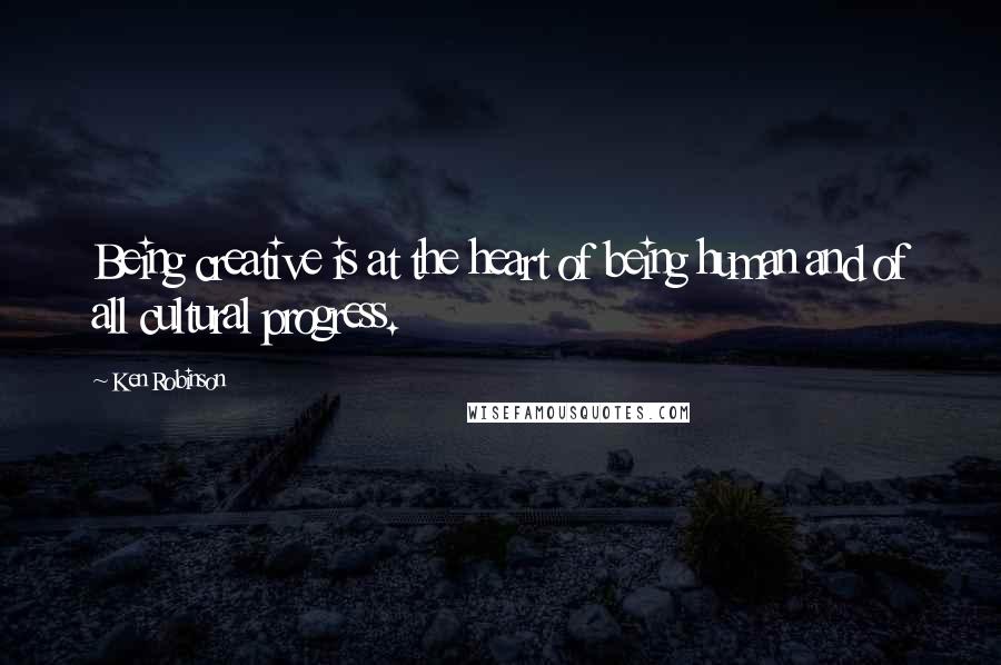 Ken Robinson Quotes: Being creative is at the heart of being human and of all cultural progress.