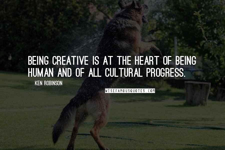 Ken Robinson Quotes: Being creative is at the heart of being human and of all cultural progress.