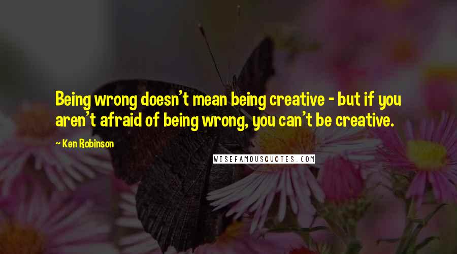 Ken Robinson Quotes: Being wrong doesn't mean being creative - but if you aren't afraid of being wrong, you can't be creative.