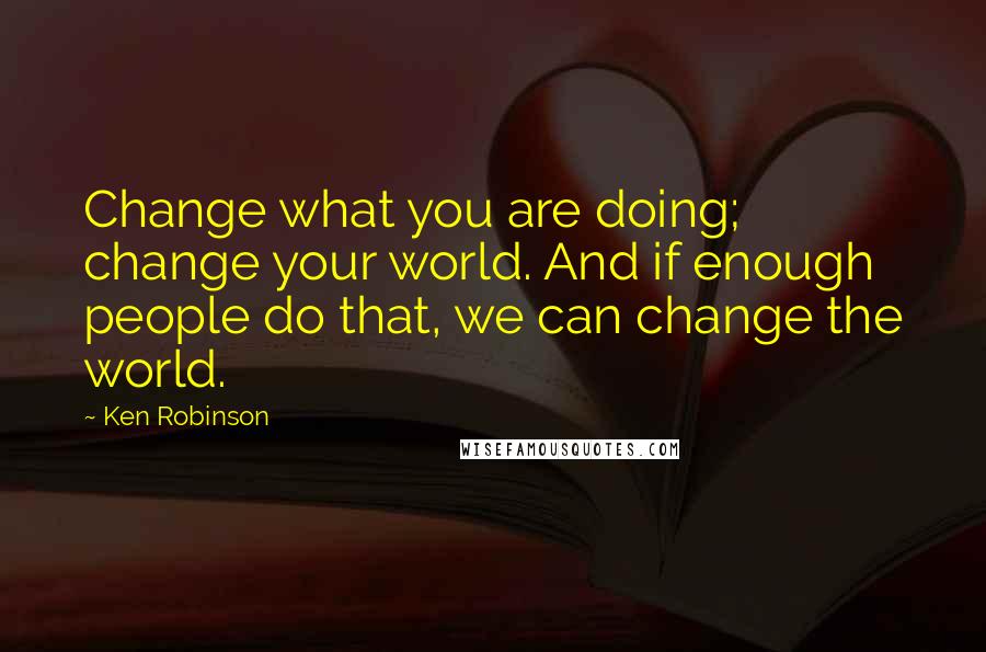 Ken Robinson Quotes: Change what you are doing; change your world. And if enough people do that, we can change the world.