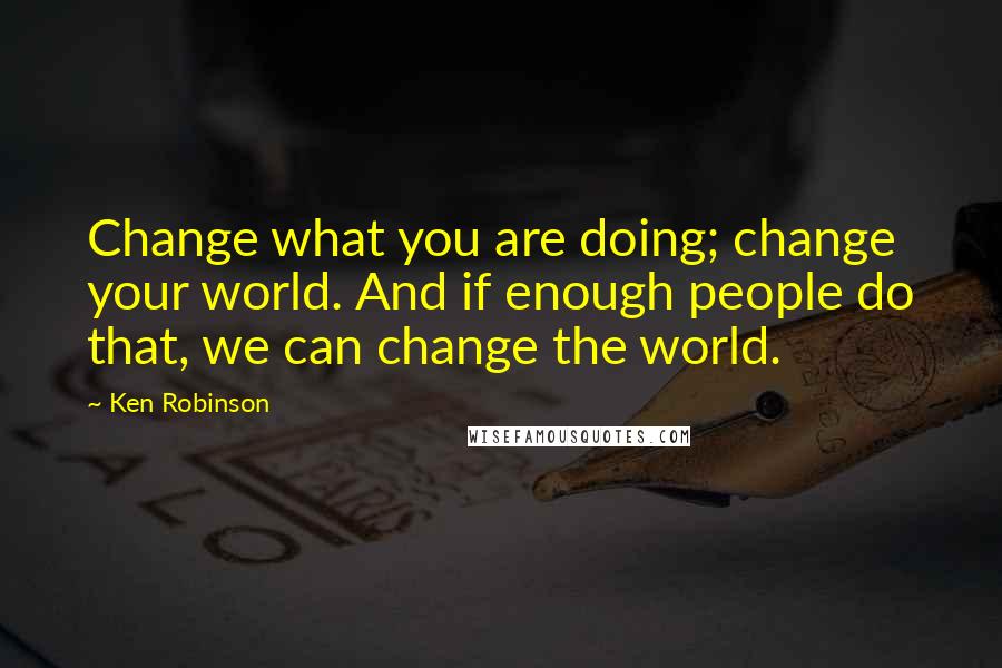 Ken Robinson Quotes: Change what you are doing; change your world. And if enough people do that, we can change the world.