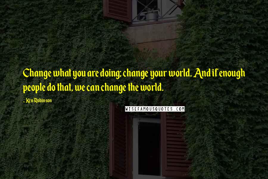 Ken Robinson Quotes: Change what you are doing; change your world. And if enough people do that, we can change the world.