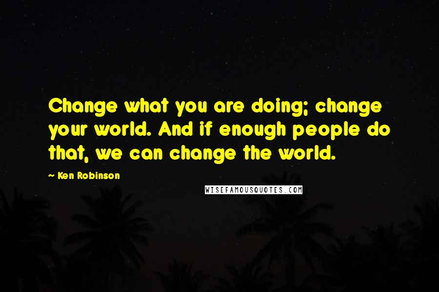 Ken Robinson Quotes: Change what you are doing; change your world. And if enough people do that, we can change the world.