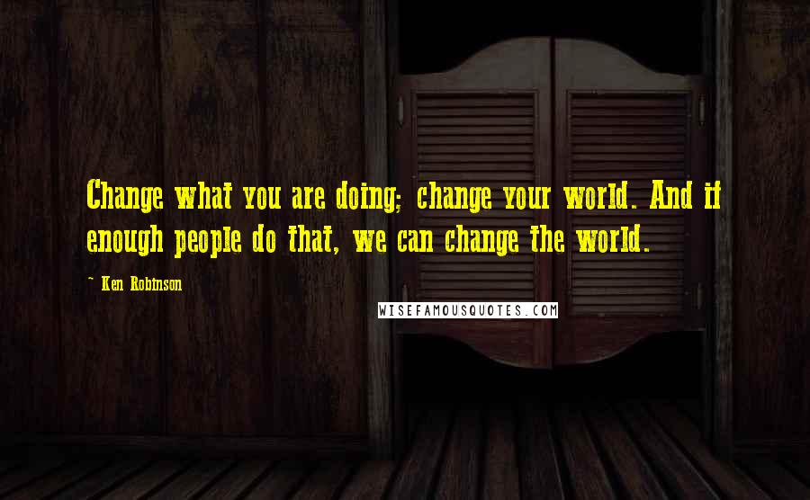 Ken Robinson Quotes: Change what you are doing; change your world. And if enough people do that, we can change the world.