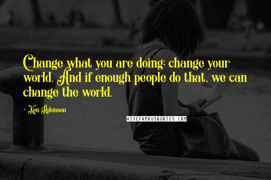 Ken Robinson Quotes: Change what you are doing; change your world. And if enough people do that, we can change the world.