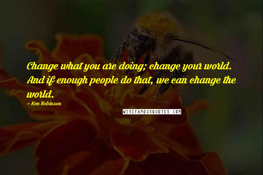 Ken Robinson Quotes: Change what you are doing; change your world. And if enough people do that, we can change the world.